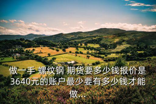 做一手 螺紋鋼 期貨要多少錢(qián)報(bào)價(jià)是3640元的賬戶(hù)最少要有多少錢(qián)才能做...
