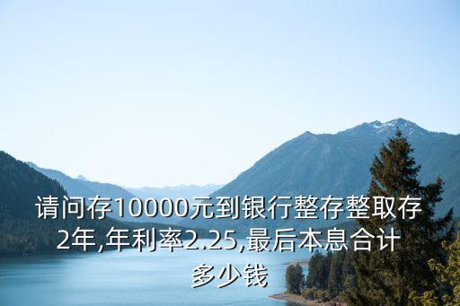 請問存10000元到銀行整存整取存2年,年利率2.25,最后本息合計多少錢