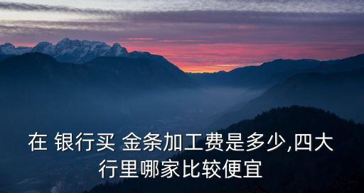 在 銀行買 金條加工費是多少,四大行里哪家比較便宜