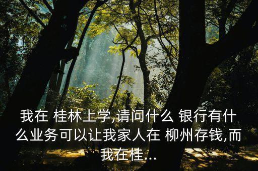 我在 桂林上學(xué),請問什么 銀行有什么業(yè)務(wù)可以讓我家人在 柳州存錢,而我在桂...