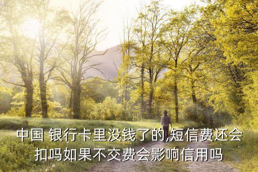 中國 銀行卡里沒錢了的,短信費還會扣嗎如果不交費會影響信用嗎