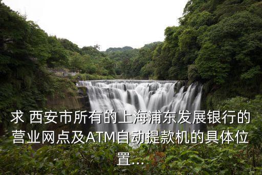 求 西安市所有的上海浦東發(fā)展銀行的營業(yè)網(wǎng)點及ATM自動提款機的具體位置...