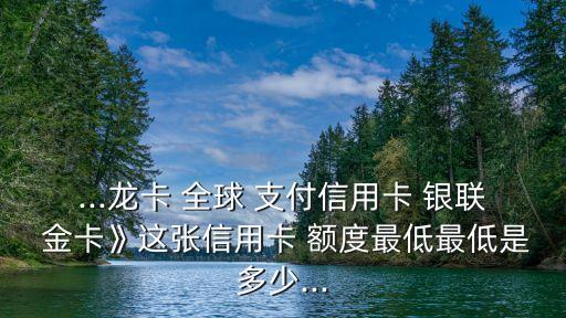 ...龍卡 全球 支付信用卡 銀聯(lián) 金卡》這張信用卡 額度最低最低是多少...