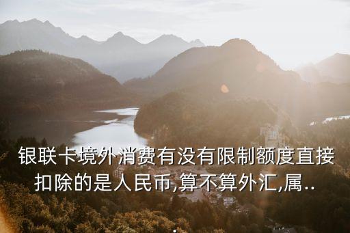  銀聯(lián)卡境外消費(fèi)有沒有限制額度直接扣除的是人民幣,算不算外匯,屬...