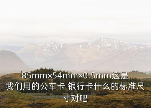 85mm×54mm×0.5mm這是我們用的公車卡 銀行卡什么的標(biāo)準(zhǔn)尺寸對吧