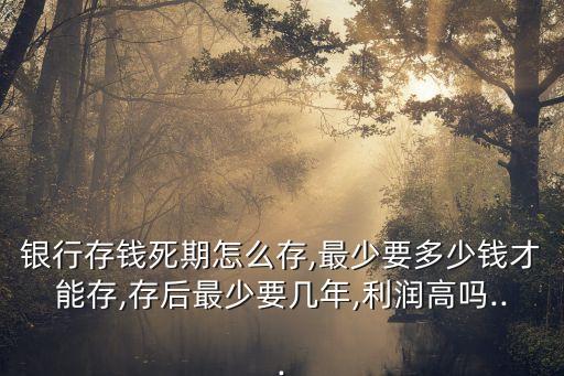 銀行存錢死期怎么存,最少要多少錢才能存,存后最少要幾年,利潤(rùn)高嗎...