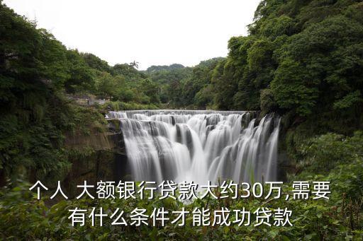 個(gè)人 大額銀行貸款大約30萬,需要有什么條件才能成功貸款