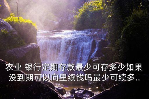 農(nóng)業(yè) 銀行定期存款最少可存多少如果沒(méi)到期可以向里續(xù)錢嗎最少可續(xù)多...