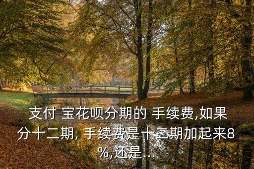  支付 寶花唄分期的 手續(xù)費,如果分十二期, 手續(xù)費是十二期加起來8%,還是...
