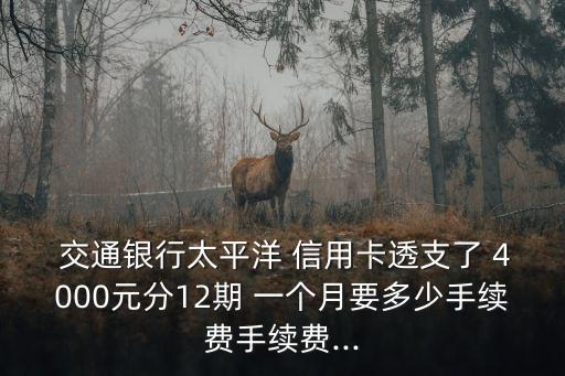  交通銀行太平洋 信用卡透支了 4000元分12期 一個月要多少手續(xù)費手續(xù)費...