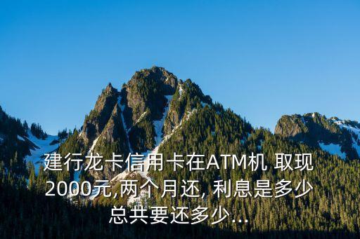  建行龍卡信用卡在ATM機(jī) 取現(xiàn) 2000元,兩個(gè)月還, 利息是多少總共要還多少...