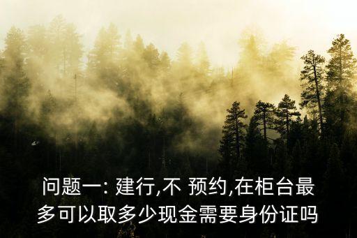問題一: 建行,不 預(yù)約,在柜臺最多可以取多少現(xiàn)金需要身份證嗎