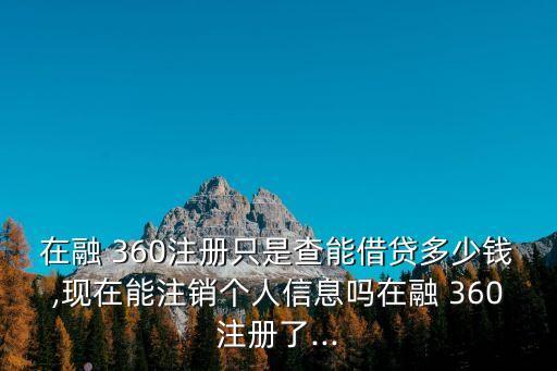 在融 360注冊只是查能借貸多少錢,現(xiàn)在能注銷個人信息嗎在融 360注冊了...