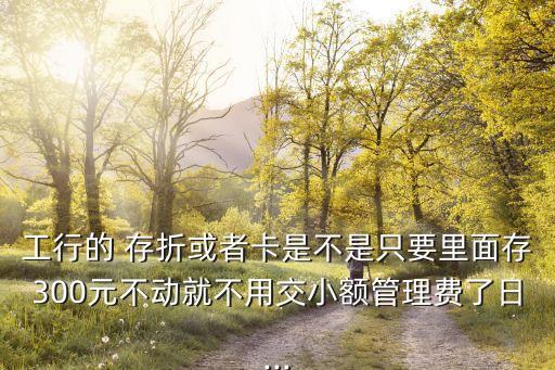 工行的 存折或者卡是不是只要里面存300元不動(dòng)就不用交小額管理費(fèi)了日...