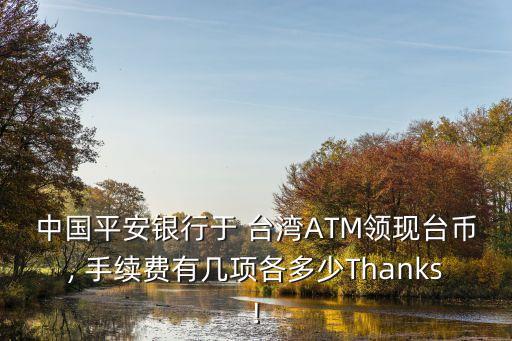 中國(guó)平安銀行于 臺(tái)灣ATM領(lǐng)現(xiàn)臺(tái)幣, 手續(xù)費(fèi)有幾項(xiàng)各多少Thanks!