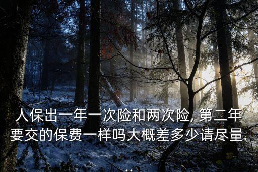 人保出一年一次險和兩次險, 第二年要交的保費一樣嗎大概差多少請盡量...