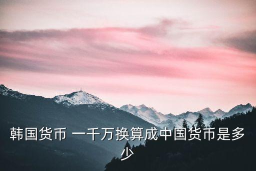 韓國貨幣 一千萬換算成中國貨幣是多少