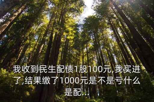 我收到民生配債1股100元,我買(mǎi)進(jìn)了,結(jié)果繳了1000元是不是虧什么是配...