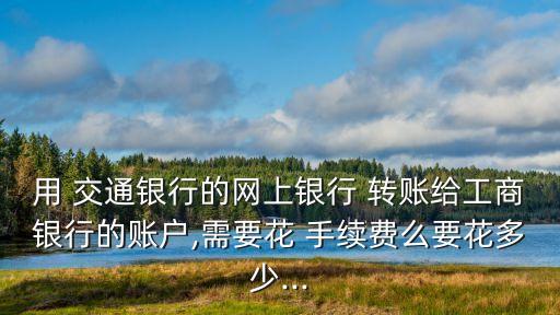 用 交通銀行的網(wǎng)上銀行 轉(zhuǎn)賬給工商銀行的賬戶,需要花 手續(xù)費(fèi)么要花多少...