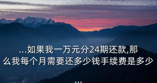 ...如果我一萬元分24期還款,那么我每個(gè)月需要還多少錢手續(xù)費(fèi)是多少...