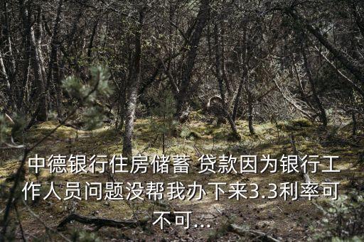  中德銀行住房儲蓄 貸款因為銀行工作人員問題沒幫我辦下來3.3利率可不可...