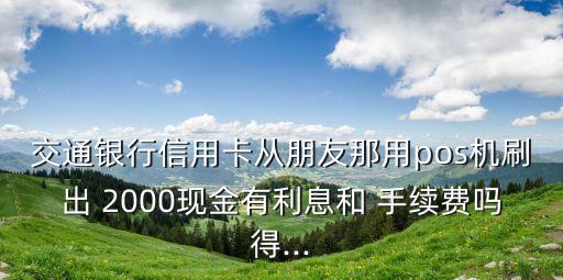 交通銀行信用卡從朋友那用pos機(jī)刷出 2000現(xiàn)金有利息和 手續(xù)費(fèi)嗎得...