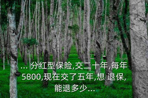 ... 分紅型保險,交二十年,每年5800,現(xiàn)在交了五年,想 退保, 能退多少...