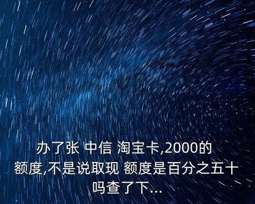 辦了張 中信 淘寶卡,2000的 額度,不是說取現(xiàn) 額度是百分之五十嗎查了下...