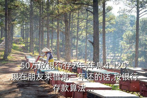 50萬(wàn)放銀行存2年,年息4.125.現(xiàn)在朋友來(lái)借第三年還的話,按銀行存款算法...
