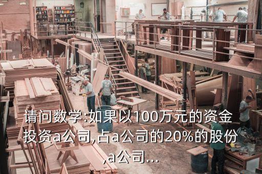 請問數(shù)學:如果以100萬元的資金 投資a公司,占a公司的20%的股份,a公司...