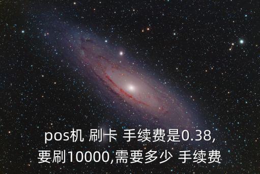 pos機(jī) 刷卡 手續(xù)費(fèi)是0.38,要刷10000,需要多少 手續(xù)費(fèi)