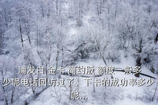  浦發(fā)白 金卡 簡約版 額度一般多少呢電話回訪過了、下卡的成功率多少呢...