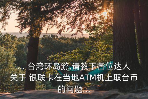 ... 臺(tái)灣環(huán)島游,請(qǐng)教下各位達(dá)人關(guān)于 銀聯(lián)卡在當(dāng)?shù)谹TM機(jī)上取臺(tái)幣的問(wèn)題...