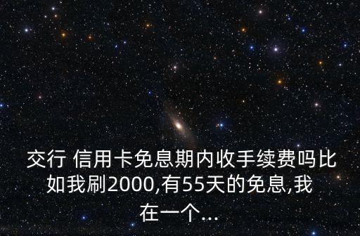  交行 信用卡免息期內(nèi)收手續(xù)費(fèi)嗎比如我刷2000,有55天的免息,我在一個(gè)...