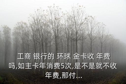  工商 銀行的 環(huán)球 金卡收 年費(fèi)嗎,如主卡年消費(fèi)5次,是不是就不收 年費(fèi),那付...