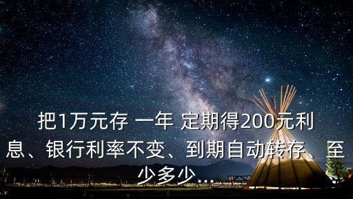 把1萬(wàn)元存 一年 定期得200元利息、銀行利率不變、到期自動(dòng)轉(zhuǎn)存、至少多少...