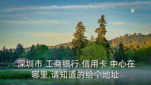  深圳市 工商銀行 信用卡 中心在哪里,請知道的給個地址