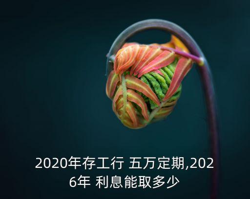 2020年存工行 五萬定期,2026年 利息能取多少