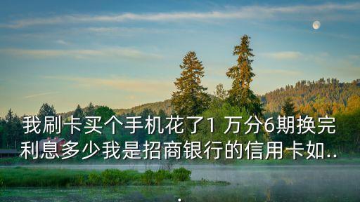 我刷卡買個(gè)手機(jī)花了1 萬(wàn)分6期換完利息多少我是招商銀行的信用卡如...
