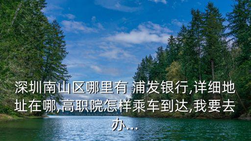 深圳南山區(qū)哪里有 浦發(fā)銀行,詳細地址在哪,高職院怎樣乘車到達,我要去辦...