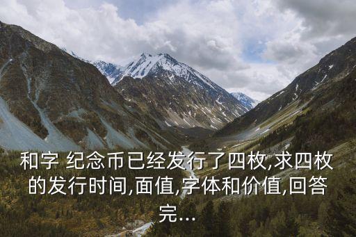 和字 紀(jì)念幣已經(jīng)發(fā)行了四枚,求四枚的發(fā)行時間,面值,字體和價值,回答完...