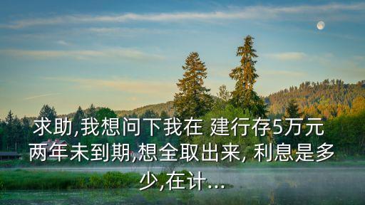 求助,我想問下我在 建行存5萬元 兩年未到期,想全取出來, 利息是多少,在計(jì)...