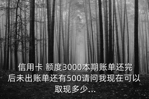  信用卡 額度3000本期賬單還完后未出賬單還有500請(qǐng)問我現(xiàn)在可以 取現(xiàn)多少...