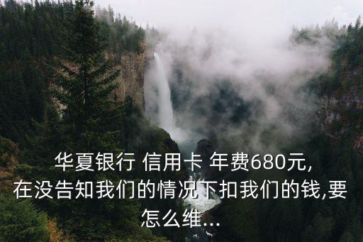  華夏銀行 信用卡 年費680元,在沒告知我們的情況下扣我們的錢,要怎么維...