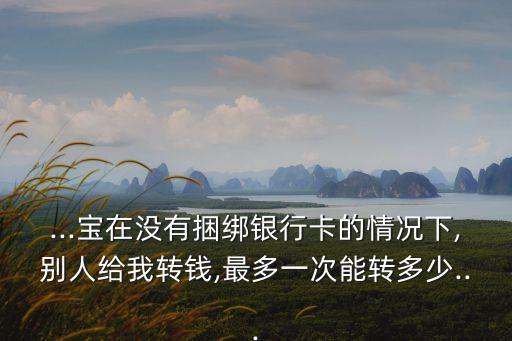 ...寶在沒有捆綁銀行卡的情況下,別人給我轉(zhuǎn)錢,最多一次能轉(zhuǎn)多少...
