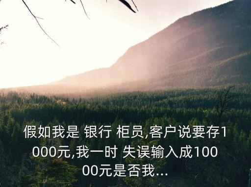 假如我是 銀行 柜員,客戶說要存1000元,我一時 失誤輸入成10000元是否我...