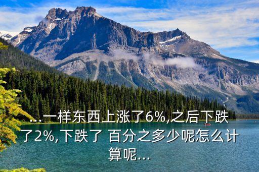 ...一樣?xùn)|西上漲了6%,之后下跌了2%,下跌了 百分之多少呢怎么計(jì)算呢...