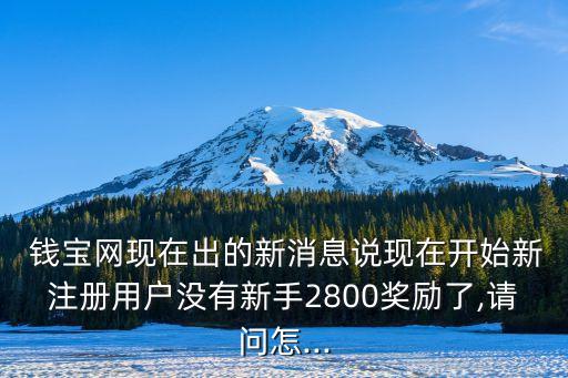  錢寶網(wǎng)現(xiàn)在出的新消息說現(xiàn)在開始新注冊用戶沒有新手2800獎(jiǎng)勵(lì)了,請(qǐng)問怎...