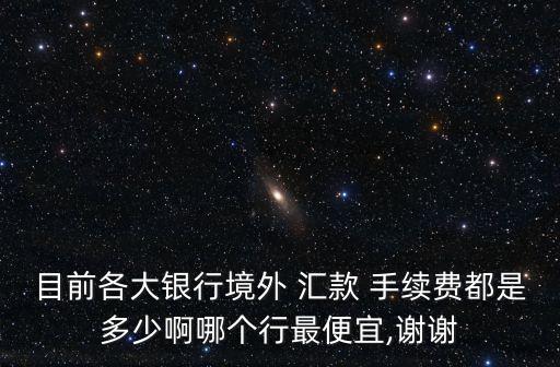 目前各大銀行境外 匯款 手續(xù)費都是多少啊哪個行最便宜,謝謝
