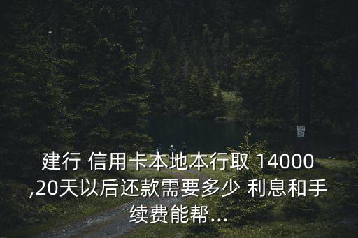 建行 信用卡本地本行取 14000,20天以后還款需要多少 利息和手續(xù)費(fèi)能幫...